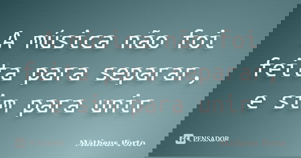 A música não foi feita para separar, e sim para unir... Frase de Matheus Porto.