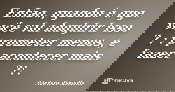 Então, quando é que você vai adquirir isso ? : prometer menos, e fazer acontecer mais ?!... Frase de Matheus Ramalho.
