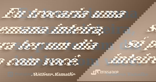 Eu trocaria uma semana inteira, só pra ter um dia inteiro com você.... Frase de Matheus Ramalho.