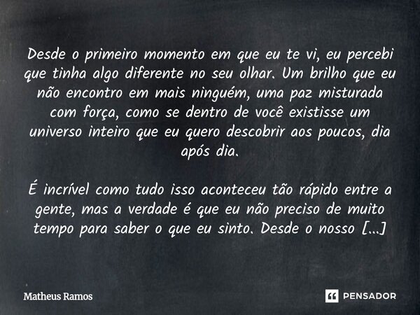 Desde o primeiro momento em que eu te vi, eu percebi que tinha algo diferente no seu olhar. Um brilho que eu não encontro em mais ninguém, uma paz misturada co... Frase de Matheus Ramos.