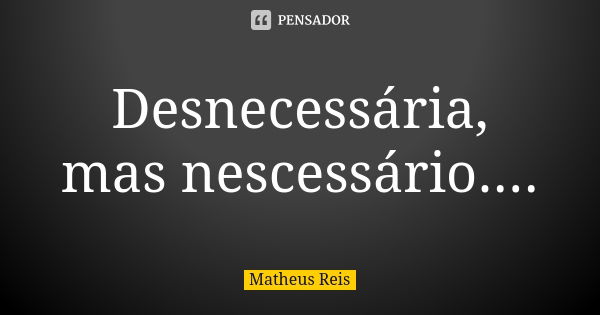 Desnecessária, mas nescessário....... Frase de Matheus Reis.