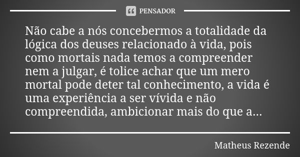 Não cabe a nós concebermos a totalidade da lógica dos deuses relacionado à vida, pois como mortais nada temos a compreender nem a julgar, é tolice achar que um ... Frase de Matheus Rezende.