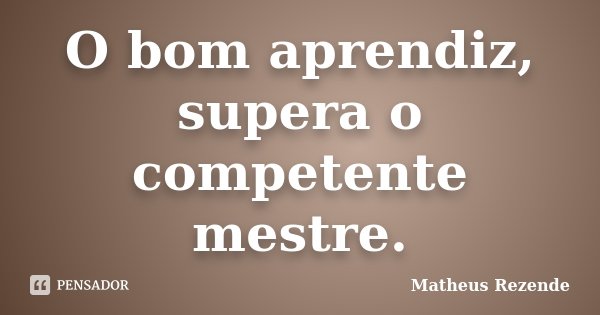O bom aprendiz, supera o competente mestre.... Frase de Matheus Rezende.