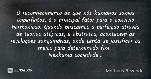 O reconhecimento de que nós humanos somos imperfeitos, é o principal fator para o convívio harmonioso. Quando buscamos a perfeição através de teorias utópicas, ... Frase de Matheus Rezende.