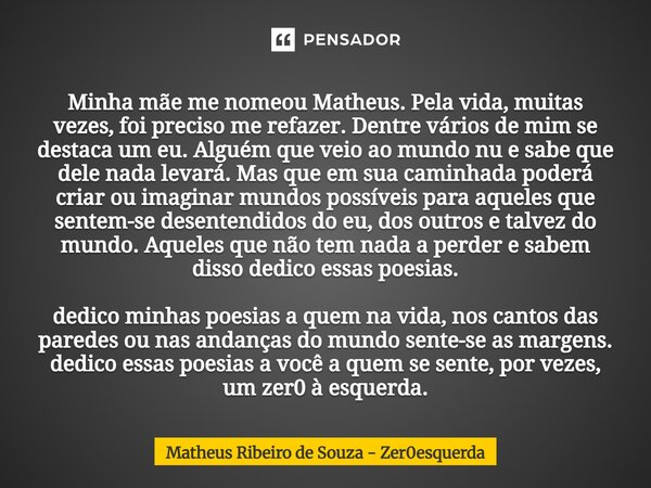 Minha mãe me nomeou Matheus. Pela vida, muitas vezes, foi preciso me refazer. Dentre vários de mim se destaca um eu. Alguém que veio ao mundo nu e sabe que dele... Frase de Matheus Ribeiro de Souza - Zer0esquerda.