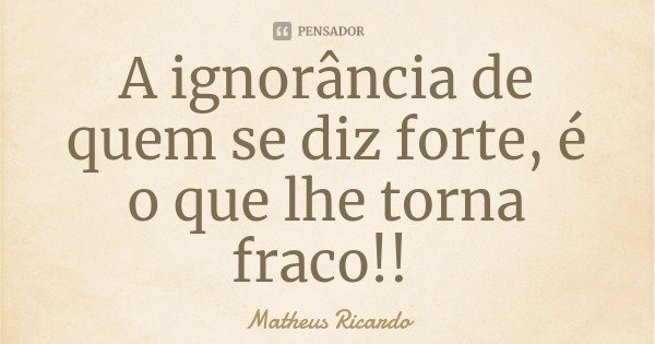 A ignorância de quem se diz forte, é o que lhe torna fraco!!... Frase de Matheus Ricardo.