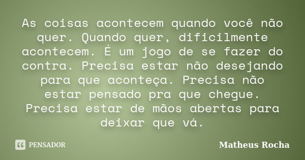 As coisas acontecem quando você não quer. Quando quer, dificilmente acontecem. É um jogo de se fazer do contra. Precisa estar não desejando para que aconteça. P... Frase de Matheus Rocha.