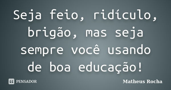 Seja feio, ridículo, brigão, mas seja sempre você usando de boa educação!... Frase de Matheus Rocha.