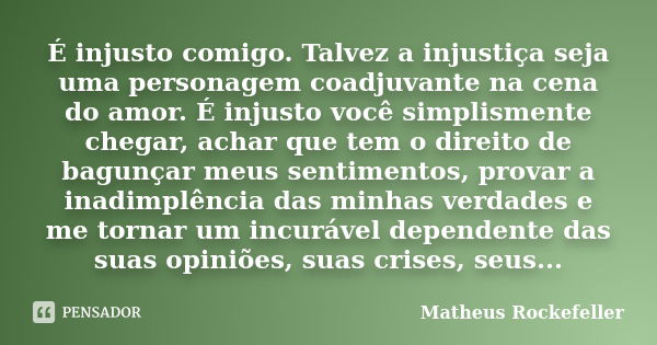 É injusto comigo. Talvez a injustiça seja uma personagem coadjuvante na cena do amor. É injusto você simplismente chegar, achar que tem o direito de bagunçar me... Frase de Matheus Rockefeller.