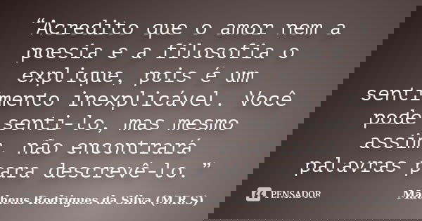 “Acredito que o amor nem a poesia e a filosofia o explique, pois é um sentimento inexplicável. Você pode senti-lo, mas mesmo assim, não encontrará palavras para... Frase de Matheus Rodrigues da Silva (M.R.S).