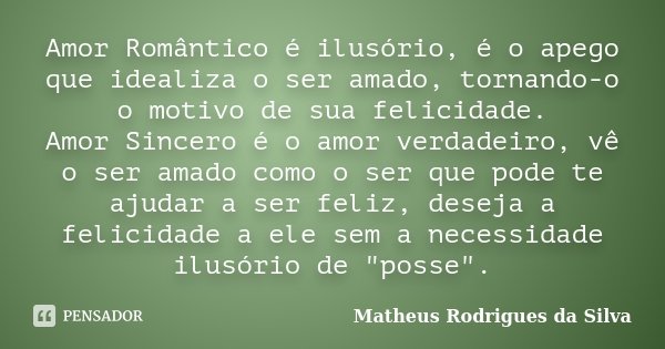 Amor Romântico é ilusório, é o apego que idealiza o ser amado, tornando-o o motivo de sua felicidade. Amor Sincero é o amor verdadeiro, vê o ser amado como o se... Frase de Matheus Rodrigues da Silva.