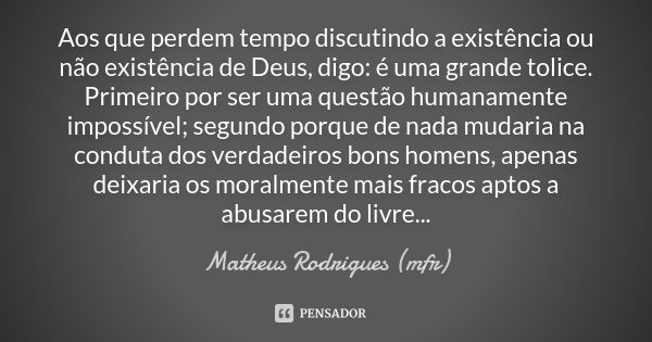 Aos que perdem tempo discutindo a existência ou não existência de Deus, digo: é uma grande tolice. Primeiro por ser uma questão humanamente impossível; segundo ... Frase de Matheus Rodrigues (mfr).