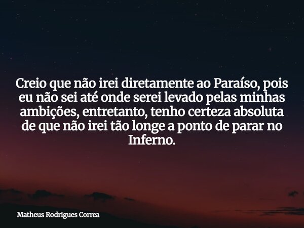 Creio que não irei diretamente ao Paraíso, pois eu não sei até onde serei levado pelas minhas ambições, entretanto, tenho certeza absoluta de que não irei tão ... Frase de Matheus Rodrigues Correa.