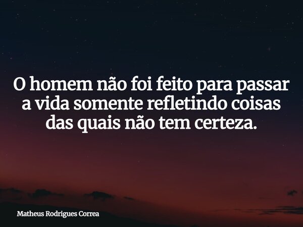 ⁠O homem não foi feito para passar a vida somente refletindo coisas das quais não tem certeza.... Frase de Matheus Rodrigues Correa.