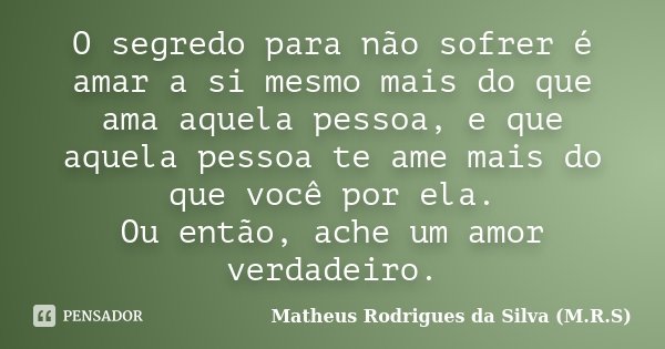 O segredo para não sofrer é amar a si mesmo mais do que ama aquela pessoa, e que aquela pessoa te ame mais do que você por ela. Ou então, ache um amor verdadeir... Frase de Matheus Rodrigues da Silva (M.R.S).