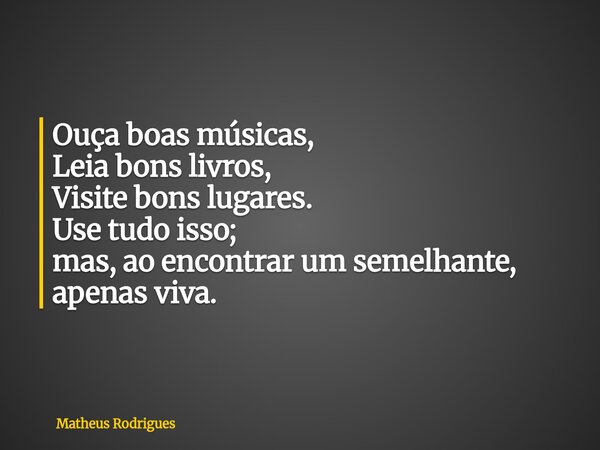 Ouça boas músicas, Leia bons livros, Visite bons lugares. Use tudo isso; mas, ao encontrar um semelhante, apenas viva.... Frase de Matheus Rodrigues.