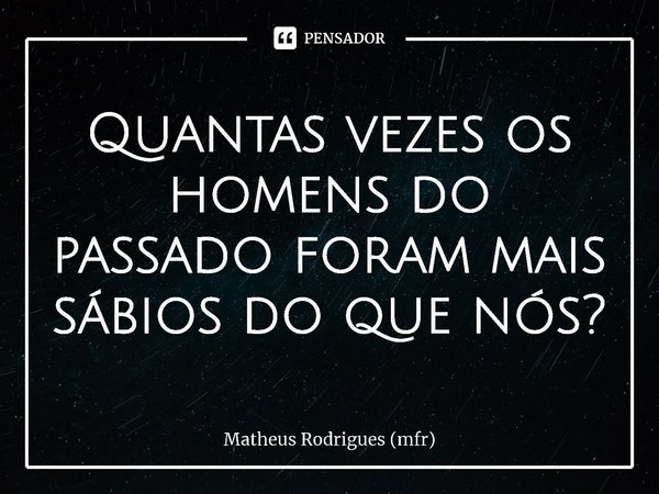 ⁠Quantas vezes os homens do passado foram mais sábios do que nós?... Frase de Matheus Rodrigues (mfr).