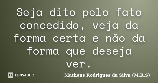 Seja dito pelo fato concedido, veja da forma certa e não da forma que deseja ver.... Frase de Matheus Rodrigues da Silva (M.R.S).