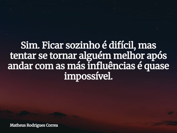 Sim. Ficar sozinho é difícil, mas tentar se tornar alguém melhor após andar com as más influências é quase impossível.... Frase de Matheus Rodrigues Correa.