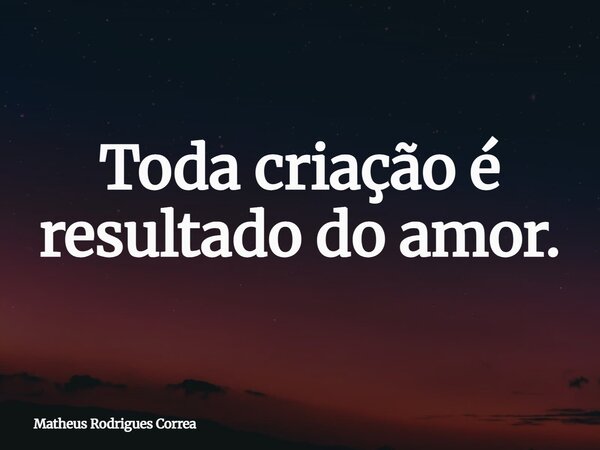 ⁠Toda criação é resultado do amor.... Frase de Matheus Rodrigues Correa.