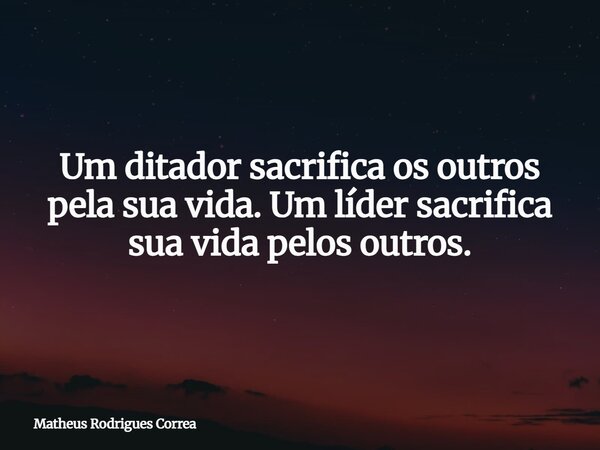 Um ditador sacrifica os outros pela sua vida. Um líder sacrifica sua vida pelos outros.... Frase de Matheus Rodrigues Correa.