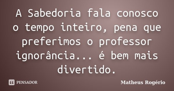 A Sabedoria fala conosco o tempo inteiro, pena que preferimos o professor ignorância... é bem mais divertido.... Frase de Matheus Rogério.