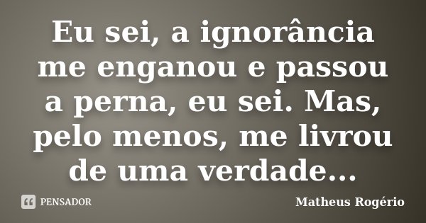 Eu sei, a ignorância me enganou e passou a perna, eu sei. Mas, pelo menos, me livrou de uma verdade...... Frase de Matheus Rogério.
