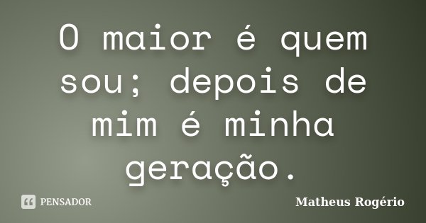 O maior é quem sou; depois de mim é minha geração.... Frase de Matheus Rogério.