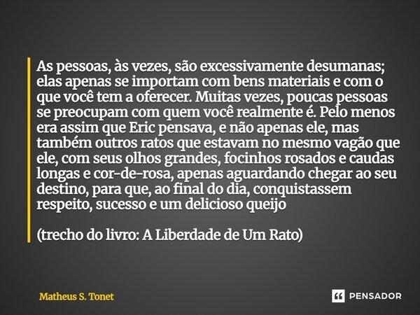 As pessoas, às vezes, são excessivamente desumanas; elas apenas se importam com bens materiais e com o que você tem a oferecer. Muitas vezes, poucas pessoas se... Frase de Matheus S. Tonet.