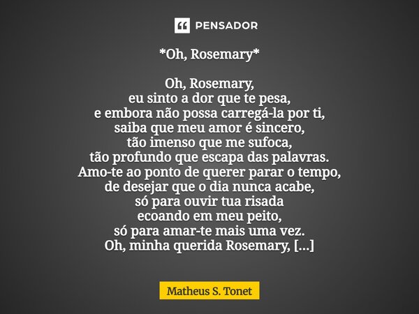 *Oh, Rosemary* Oh, Rosemary, eu sinto a dor que te pesa, e embora não possa carregá-la por ti, saiba que meu amor é sincero, tão imenso que me sufoca, tão prof... Frase de Matheus S. Tonet.