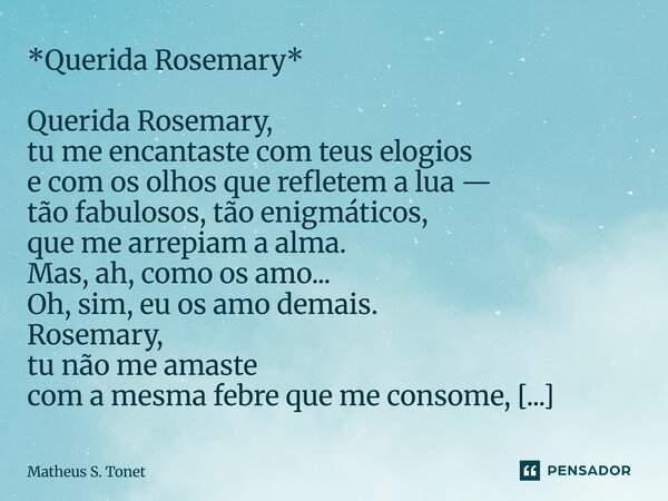 *Querida Rosemary* Querida Rosemary, tu me encantaste com teus elogios e com os olhos que refletem a lua — tão fabulosos, tão enigmáticos, que me arrepiam a al... Frase de Matheus S. Tonet.