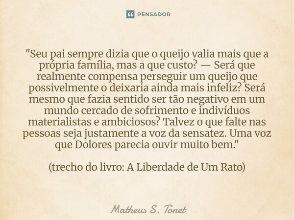 "Seu pai sempre dizia que o queijo valia mais que a própria família, mas a que custo? — Será que realmente compensa perseguir um queijo que possivelmente o... Frase de Matheus S. Tonet.