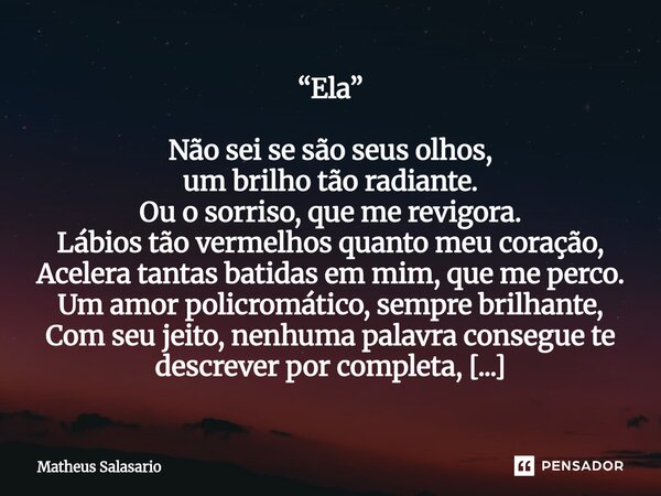 “Ela” Não sei se são seus olhos, um brilho tão radiante. Ou o sorriso, que me revigora. Lábios tão vermelhos quanto meu coração, Acelera tantas batidas em mim,... Frase de Matheus Salasario.