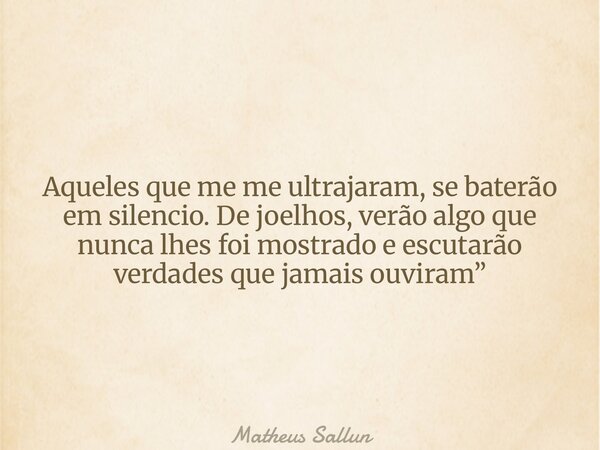 Aqueles que me me ultrajaram, se baterão em silencio. De joelhos, verão algo que nunca lhes foi mostrado e escutarão verdades que jamais ouviram”... Frase de Matheus Sallun.