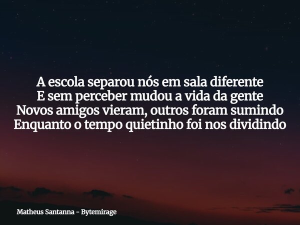A escola separou nós em sala diferente E sem perceber mudou a vida da gente Novos amigos vieram, outros foram sumindo Enquanto o tempo quietinho foi nos dividin... Frase de Matheus Santanna - Bytemirage.