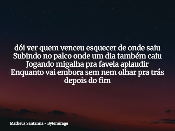 dói ver quem venceu esquecer de onde saiu Subindo no palco onde um dia também caiu Jogando migalha pra favela aplaudir Enquanto vai embora sem nem olhar pra trá... Frase de Matheus Santanna - Bytemirage.