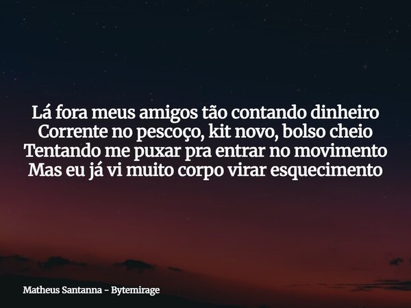 Lá fora meus amigos tão contando dinheiro Corrente no pescoço, kit novo, bolso cheio Tentando me puxar pra entrar no movimento Mas eu já vi muito corpo virar es... Frase de Matheus Santanna - Bytemirage.