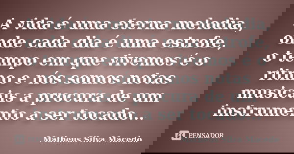 A vida é uma eterna melodia, onde cada dia é uma estrofe, o tempo em que vivemos é o ritmo e nós somos notas musicais a procura de um instrumento a ser tocado..... Frase de Matheus Silva Macedo.