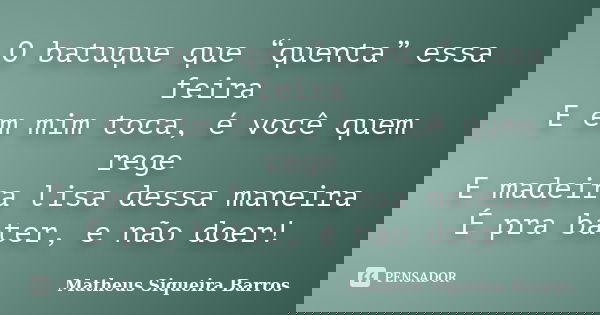 O batuque que “quenta” essa feira E em mim toca, é você quem rege E madeira lisa dessa maneira É pra bater, e não doer!... Frase de Matheus Siqueira Barros.
