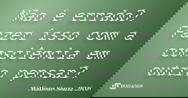 Não é errado? Fazer isso com a consciência em outro pensar?... Frase de Matheus Souza, 2010.