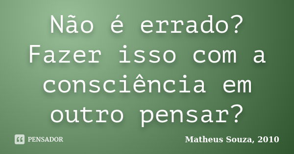 Não é errado? Fazer isso com a consciência em outro pensar?... Frase de Matheus Souza, 2010.