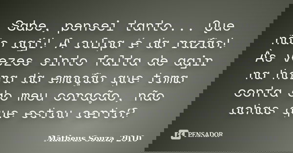 Sabe, pensei tanto... Que não agi! A culpa é da razão! Às vezes sinto falta de agir na hora da emoção que toma conta do meu coração, não achas que estou certo?... Frase de Matheus Souza, 2010.