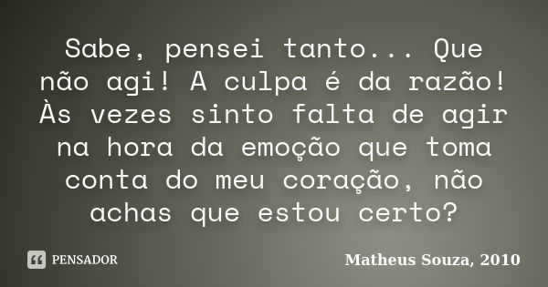 Sabe, pensei tanto... Que não agi! A culpa é da razão! Às vezes sinto falta de agir na hora da emoção que toma conta do meu coração, não achas que estou certo?... Frase de Matheus Souza, 2010.