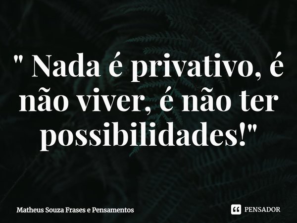 " Nada é privativo, é não viver, é não ter possibilidades! "... Frase de Matheus Souza Frases e Pensamentos.