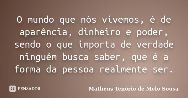 O mundo que nós vivemos, é de aparência, dinheiro e poder, sendo o que importa de verdade ninguém busca saber, que é a forma da pessoa realmente ser.... Frase de Matheus Tenório de Melo Sousa.