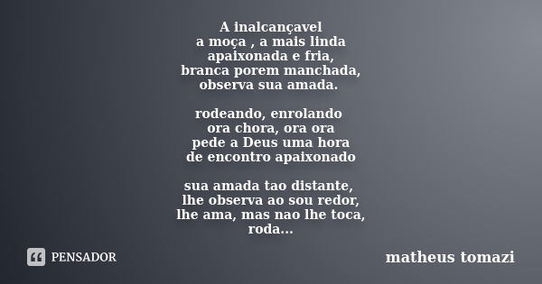 A inalcançavel a moça , a mais linda apaixonada e fria, branca porem manchada, observa sua amada. rodeando, enrolando ora chora, ora ora pede a Deus uma hora de... Frase de matheus tomazi.