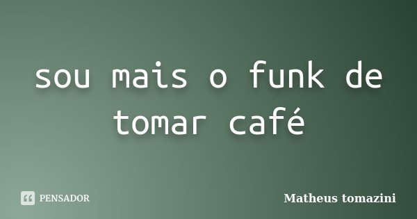 sou mais o funk de tomar café... Frase de Matheus tomazini.