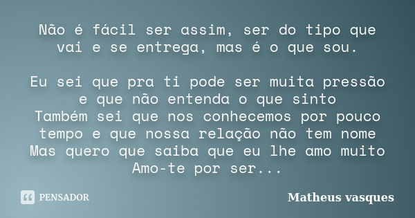 Não é fácil ser assim, ser do tipo que vai e se entrega, mas é o que sou. Eu sei que pra ti pode ser muita pressão e que não entenda o que sinto Também sei que ... Frase de Matheus Vasques.