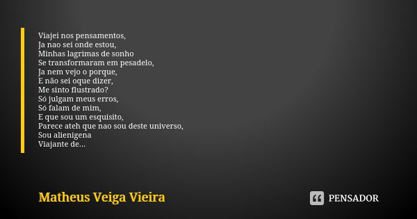 Viajei nos pensamentos,
Ja nao sei onde estou,
Minhas lagrimas de sonho
Se transformaram em pesadelo,
Ja nem vejo o porque,
E não sei oque dizer,
Me sinto flust... Frase de Matheus Veiga Vieira.