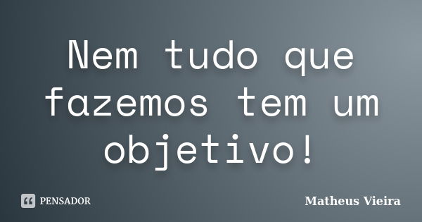 Nem tudo que fazemos tem um objetivo!... Frase de Matheus Vieira.